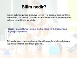 Bilim nedir? İçinde  bulunduğumuz  dünyayı,  evreni  ve  burada  olan olayların  sebeplerini, sonuçlarını belirli bir mantık ve sistematik çerçevesinde  anlama ve açıklama sanatıdır. Bilimin ,  insanoğlunun  merak,  korku,  istek ve  ihtiyaçlarından  doğduğu söylenebilir. Bilim adamları, çevremizde olup biten tüm olaylara bilimsel yöntem  ışığında açıklama  getirmeye çalışırlar. 