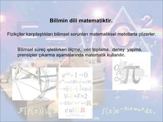 Bilimin dili matematiktir. Fizikçiler karşılaştıkları bilimsel sorunları matematiksel metotlarla çözerler. Bilimsel süreç işletilirken ölçme,  veri toplama,  deney  yapma,  prensipler çıkarma aşamalarında matematik kullanılır. 
