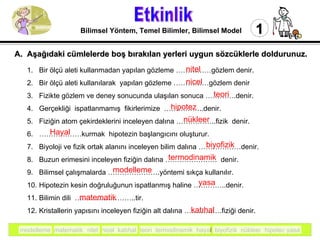 Etkinlik 1 Bilimsel Yöntem, Temel Bilimler, Bilimsel Model Bir ölçü aleti kullanmadan yapılan gözleme ……………gözlem denir. Bir ölçü aleti kullanılarak  yapılan gözleme ……………gözlem denir Fizikte gözlem ve deney sonucunda ulaşılan sonuca ………….denir. Gerçekliği  ispatlanmamış  fikirlerimize  ……………..denir. Fiziğin atom çekirdeklerini inceleyen dalına ……………..fizik  denir.  ……………… kurmak  hipotezin başlangıcını oluşturur. Biyoloji ve fizik ortak alanını inceleyen bilim dalına ………………denir. Buzun erimesini inceleyen fiziğin dalına ………………….  denir. Bilimsel çalışmalarda ………………….yöntemi sıkça kullanılır. Hipotezin kesin doğruluğunun ispatlanmış haline …………..denir.  Bilimin dili  ……………………..tir.  Kristallerin yapısını inceleyen fiziğin alt dalına …………….fiziği denir. A.  Aşağıdaki cümlelerde boş bırakılan yerleri uygun sözcüklerle doldurunuz. modelleme  matematik  nitel  nicel  katıhal  teori  termodinamik  hayal  biyofizik  nükleer  hipotez yasa nitel nicel hipotez teori nükleer Hayal biyofizik termodinamik modelleme yasa matematik katıhal 