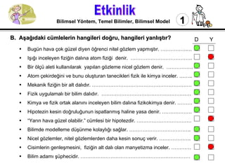 Etkinlik 1 Bilimsel Yöntem, Temel Bilimler, Bilimsel Model Bugün hava çok güzel diyen öğrenci nitel gözlem yapmıştır. …………….…  Işığı inceleyen fiziğin dalına atom fiziği  denir.  ………………………………. Bir ölçü aleti kullanılarak  yapılan gözleme nicel gözlem denir.  ……………. Atom çekirdeğini ve bunu oluşturan tanecikleri fizik ile kimya inceler. …….. Mekanik fiziğin bir alt dalıdır. …………………………………………………… Fizik uygulamalı bir bilim dalıdır.  ……………………………………………… Kimya ve fizik ortak alanını inceleyen bilim dalına fizikokimya denir. ……… Hipotezin kesin doğruluğunun ispatlanmış haline yasa denir. ……………… “ Yarın hava güzel olabilir.” cümlesi bir hipotezdir. …………………………… Bilimde modelleme düşünme kolaylığı sağlar. ………………………………. Nicel gözlemler, nitel gözlemlerden daha kesin sonuç verir. ………………. Cisimlerin genleşmesini,  fiziğin alt dalı olan manyetizma inceler. ………… Bilim adamı şüphecidir. ………………………………………………………… B.  Aşağıdaki cümlelerin hangileri doğru, hangileri yanlıştır?   D  Y 