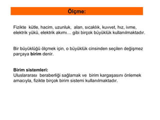 Fizikte  kütle, hacim, uzunluk,  alan, sıcaklık, kuvvet, hız, ivme,  elektrik yükü, elektrik akımı… gibi birçok büyüklük kullanılmaktadır.  Bir büyüklüğü ölçmek için, o büyüklük cinsinden seçilen değişmez  parçaya  birim  denir.  Birim sistemleri: Uluslararası  beraberliği sağlamak ve  birim kargaşasını önlemek  amacıyla, fizikte birçok birim sistemi kullanılmaktadır.   Ölçme: 