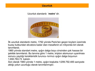 Uzunluk İlk uzunluk standardı metre, 1792 yılında Paris’ten geçen boylam üzerinde  kuzey kutbundan ekvatora kadar olan mesafenin on milyonda biri olarak tanımlandı. 1960 yılında standart metre, ışığın dalga boyu cinsinden çok hassas bir  şekilde tanımlandı. Bu tanıma göre 1 metre, kripton atomunun uyarılması  sonucu yaydığı karakteristik turuncu- kırmızı ışığın dalga boyunun  1.650.763.73  katıdır. Son olarak 1983 yılında 1 metre, ışığın boşlukta 1/299.792.485 saniyede  aldığı yolun uzunluğu olarak tanımlanmıştır. Uzunluk standardı  ‘ metre’  dir. 