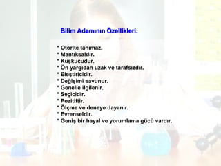 Bilim Adamının Özellikleri: * Otorite tanımaz. * Mantıksaldır. * Kuşkucudur. * Ön yargıdan uzak ve tarafsızdır. * Eleştiricidir. * Değişimi savunur. * Genelle ilgilenir.  * Seçicidir. * Pozitiftir. * Ölçme ve deneye dayanır. * Evrenseldir. * Geniş bir hayal ve yorumlama gücü vardır.  