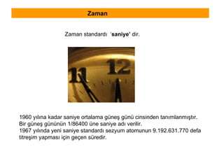 Zaman Zaman standardı  ‘ saniye’  dir. 1960 yılına kadar saniye ortalama güneş günü cinsinden tanımlanmıştır.  Bir güneş gününün 1/86400 üne saniye adı verilir. 1967 yılında yeni saniye standardı sezyum atomunun 9.192.631.770 defa  titreşim yapması için geçen süredir. 