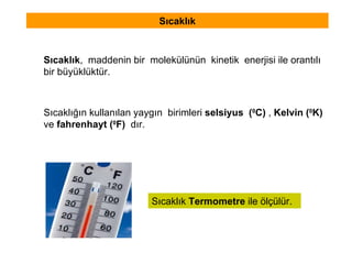 Sıcaklık Sıcaklık ,  maddenin bir  molekülünün  kinetik  enerjisi ile orantılı bir büyüklüktür. Sıcaklık  Termometre  ile ölçülür.  Sıcaklığın kullanılan yaygın  birimleri  selsiyus  ( 0 C)  ,  Kelvin ( 0 K)   ve  fahrenhayt ( 0 F)  dır. 