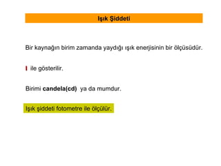 Işık Şiddeti Bir kaynağın birim zamanda yaydığı ışık enerjisinin bir ölçüsüdür. I  ile gösterilir. Işık şiddeti fotometre ile ölçülür. Birimi  candela(cd)   ya da mumdur. 