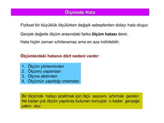 Ölçmede Hata Fiziksel bir büyüklük ölçülürken değişik sebeplerden dolayı hata oluşur. Gerçek değerle ölçüm arasındaki farka  ölçüm hatası  denir. Hata hiçbir zaman sıfırlanamaz ama en aza indirilebilir. Bir ölçümde  hatayı azaltmak için ölçü  sayısını  artırmak  gerekir.  Ne kadar çok ölçüm yapılırsa bulunan sonuçlar  o kadar  gerçeğe  yakın  olur.  Ölçümlerdeki hatanın dört nedeni vardır: Ölçüm yönteminden Ölçümü yapandan Ölçme aletinden Ölçümün yapıldığı ortamdan 