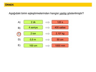 ÖRNEK Aşağıdaki birim eşleştirmelerinden hangisi  yanlış  gösterilmiştir? A) B) C) D) E) 2 dk 120 s 4 saniye 400 salise 2 ton 2.10 6  kg 0,5 m  50 cm 100 cm 1000 mm 