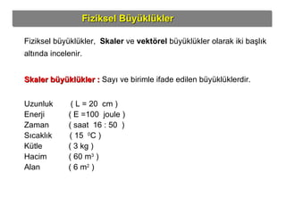 Fiziksel Büyüklükler Fiziksel büyüklükler,  Skaler  ve  vektörel  büyüklükler olarak iki başlık altında incelenir. Skaler büyüklükler :   Sayı ve birimle ifade edilen büyüklüklerdir. Uzunluk  ( L = 20  cm ) Enerji  ( E =100  joule ) Zaman  ( saat  16 : 50  ) Sıcaklık  ( 15  0 C ) Kütle  ( 3 kg ) Hacim  ( 60 m 3  ) Alan  ( 6 m 2  )  