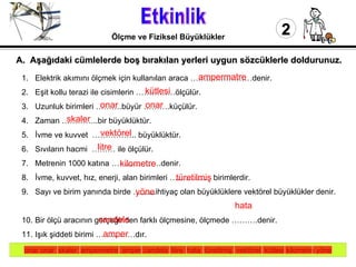 Etkinlik 2 Ölçme ve Fiziksel Büyüklükler Elektrik akımını ölçmek için kullanılan araca ……...……………denir. Eşit kollu terazi ile cisimlerin ……………ölçülür. Uzunluk birimleri ……….büyür ……….küçülür. Zaman …………..bir büyüklüktür. İvme ve kuvvet  …………….. büyüklüktür.  Sıvıların hacmi  ……… ile ölçülür. Metrenin 1000 katına ……………….denir. İvme, kuvvet, hız, enerji, alan birimleri ……………  birimlerdir. Sayı ve birim yanında birde ……...ihtiyaç olan büyüklüklere vektörel büyüklükler denir.  Bir ölçü aracının gerçeğinden farklı ölçmesine, ölçmede ……….denir.  Işık şiddeti birimi ……………dır.  Elektrik akım birimi ………...dir. A.  Aşağıdaki cümlelerde boş bırakılan yerleri uygun sözcüklerle doldurunuz. onar onar  skaler  ampermetre  amper candela  litre  hata  türetilmiş  vektörel  kütlesi kilometre yöne ampermatre kütlesi skaler onar  onar vektörel litre kilometre türetilmiş yöne hata candela amper 