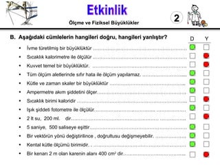 Etkinlik 2 Ölçme ve Fiziksel Büyüklükler İvme türetilmiş bir büyüklüktür …………….……………………………………  Sıcaklık kalorimetre ile ölçülür .………………………………………………… Kuvvet temel bir büyüklüktür.  …………………………………………………. Tüm ölçüm aletlerinde sıfır hata ile ölçüm yapılamaz. …………………….... Kütle ve zaman skaler bir büyüklüktür ……………………………………….. Ampermetre akım şiddetini ölçer………………………………………………. Sıcaklık birimi kaloridir ………………………………………………………….. Işık şiddeti fotometre ile ölçülür……………………………….. ……………… 2 lt su,  200 ml.  dir……………………………………………… ……………. 5 saniye,  500 saliseye eşittir…………………………………………………… Bir vektörün yönü değiştirilince , doğrultusu değişmeyebilir. ………………. Kental kütle ölçümü birimidir. . ………………………………………………… Bir kenarı 2 m olan karenin alanı 400 cm 2  dir………………………………... B.  Aşağıdaki cümlelerin hangileri doğru, hangileri yanlıştır?   D  Y 