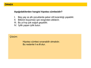 ÖRNEK Aşağıdakilerden hangisi hipotez cümlesidir? I.  Beş yaş ve altı çocuklarda şeker cilt kızarıklığı yapabilir. II.  Bitkinin büyümesi ışık renginden etkilenir. III.  Bu yıl kış çok soğuk geçebilir. IV.  İyilik yapan iyilik bulur. Hipotez cümlesi sınanabilir olmalıdır. Bu nedenle  I  ve  II  olur. Çözüm: 