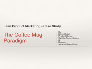 Lean Product Marketing - Case Study
The Coffee Mug
Paradigm
By,
Nitish Gulati,
Product Owner,
Cybrilla Technologies
&
Blogger
www.nitishgulati.com
 