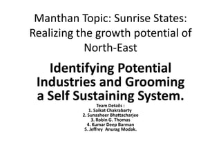 Manthan Topic: Sunrise States:
Realizing the growth potential of
North-East
Identifying Potential
Industries and Grooming
a Self Sustaining System.Team Details :
1. Saikat Chakrabarty
2. Sunasheer Bhattacharjee
3. Robin G. Thomas
4. Kumar Deep Barman
5. Jeffrey Anurag Modak.
 