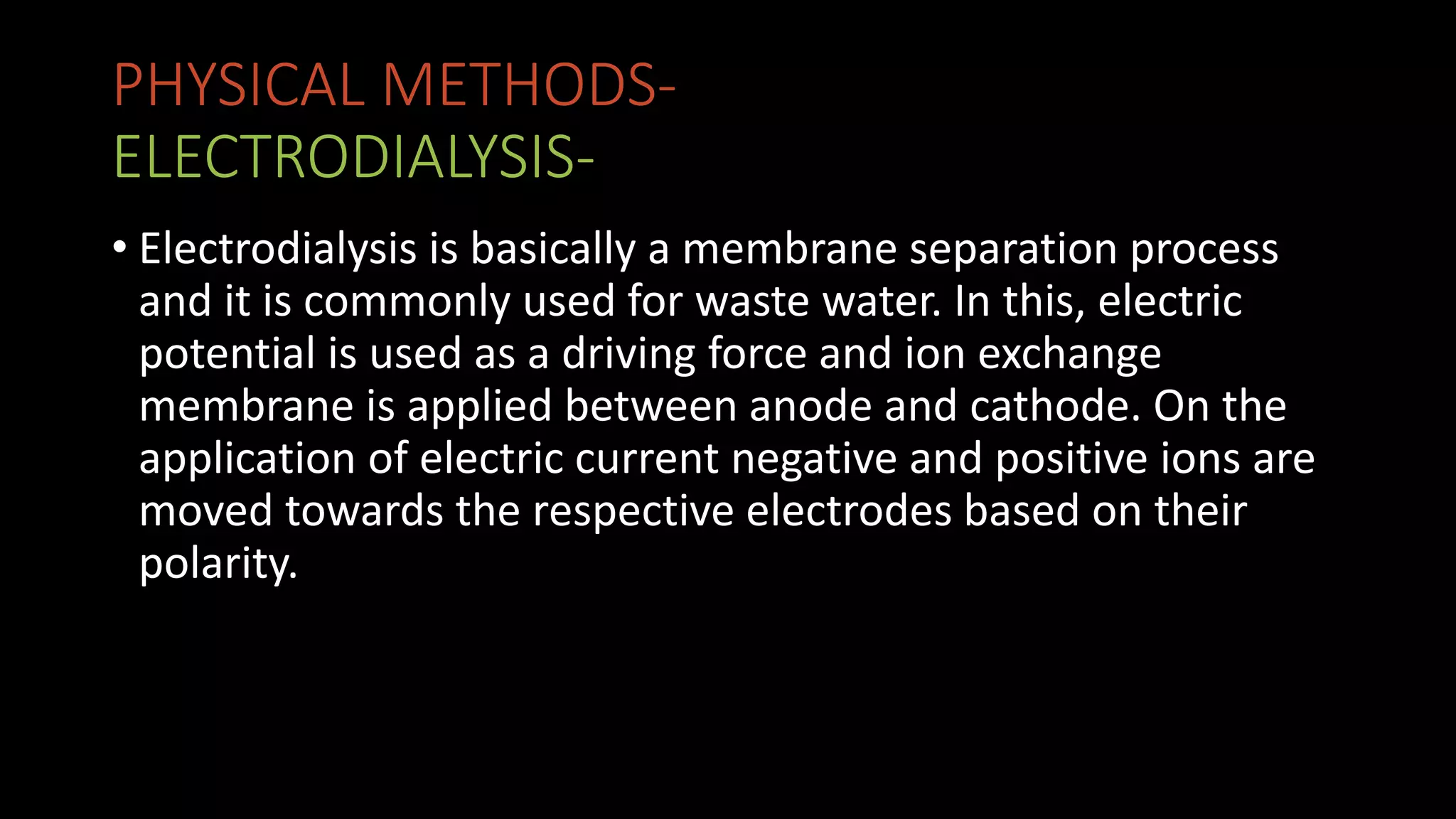 PHYSICAL METHODS-
ELECTRODIALYSIS-
• Electrodialysis is basically a membrane separation process
and it is commonly used for waste water. In this, electric
potential is used as a driving force and ion exchange
membrane is applied between anode and cathode. On the
application of electric current negative and positive ions are
moved towards the respective electrodes based on their
polarity.
 