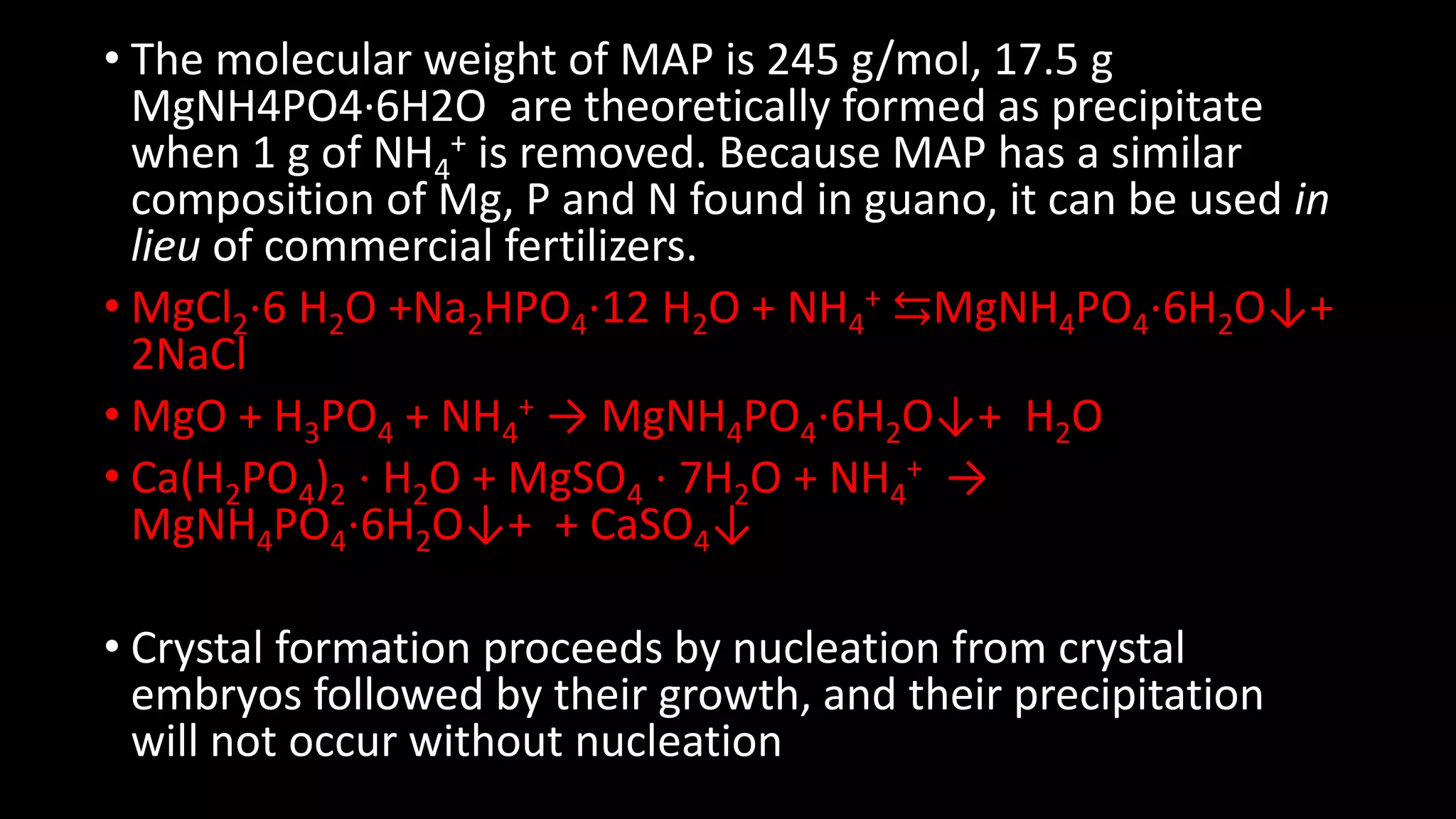 • The molecular weight of MAP is 245 g/mol, 17.5 g
MgNH4PO4·6H2O are theoretically formed as precipitate
when 1 g of NH4
+ is removed. Because MAP has a similar
composition of Mg, P and N found in guano, it can be used in
lieu of commercial fertilizers.
• MgCl2⋅6 H2O +Na2HPO4⋅12 H2O + NH4
+ ⇆MgNH4PO4⋅6H2O↓+
2NaCl
• MgO + H3PO4 + NH4
+ → MgNH4PO4⋅6H2O↓+ H2O
• Ca(H2PO4)2 ⋅ H2O + MgSO4 ⋅ 7H2O + NH4
+ →
MgNH4PO4⋅6H2O↓+ + CaSO4↓
• Crystal formation proceeds by nucleation from crystal
embryos followed by their growth, and their precipitation
will not occur without nucleation
 