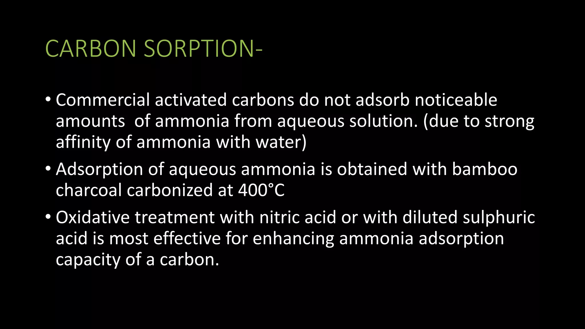 CARBON SORPTION-
• Commercial activated carbons do not adsorb noticeable
amounts of ammonia from aqueous solution. (due to strong
affinity of ammonia with water)
• Adsorption of aqueous ammonia is obtained with bamboo
charcoal carbonized at 400°C
• Oxidative treatment with nitric acid or with diluted sulphuric
acid is most effective for enhancing ammonia adsorption
capacity of a carbon.
 