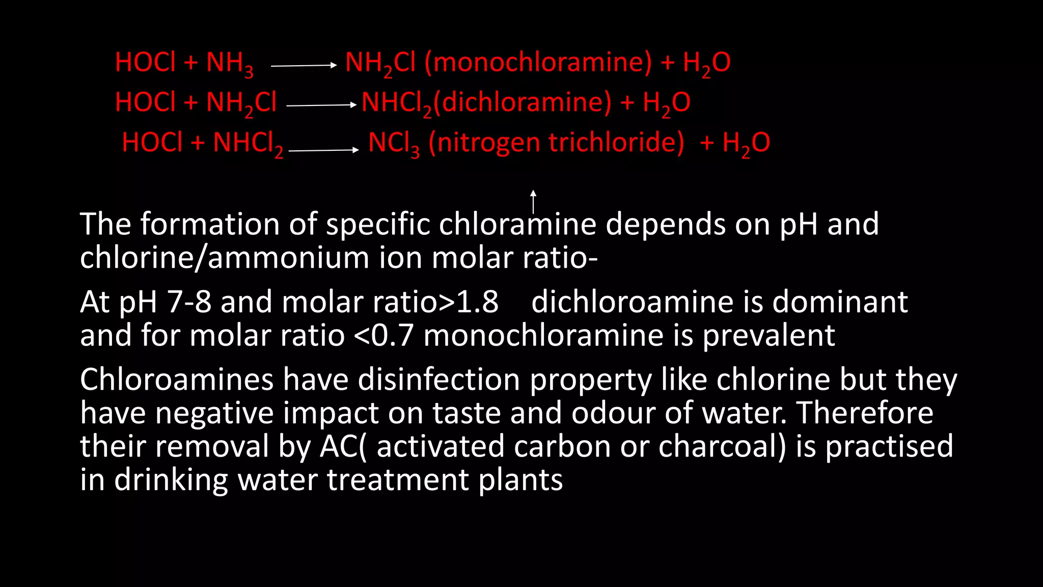 HOCl + NH3 NH2Cl (monochloramine) + H2O
HOCl + NH2Cl NHCl2(dichloramine) + H2O
HOCl + NHCl2 NCl3 (nitrogen trichloride) + H2O
The formation of specific chloramine depends on pH and
chlorine/ammonium ion molar ratio-
At pH 7-8 and molar ratio>1.8 dichloroamine is dominant
and for molar ratio <0.7 monochloramine is prevalent
Chloroamines have disinfection property like chlorine but they
have negative impact on taste and odour of water. Therefore
their removal by AC( activated carbon or charcoal) is practised
in drinking water treatment plants
 