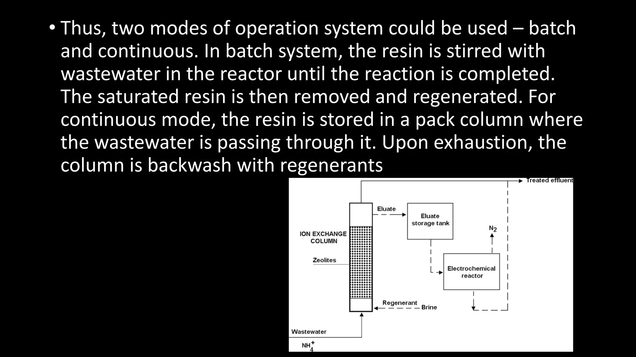 • Thus, two modes of operation system could be used – batch
and continuous. In batch system, the resin is stirred with
wastewater in the reactor until the reaction is completed.
The saturated resin is then removed and regenerated. For
continuous mode, the resin is stored in a pack column where
the wastewater is passing through it. Upon exhaustion, the
column is backwash with regenerants
 