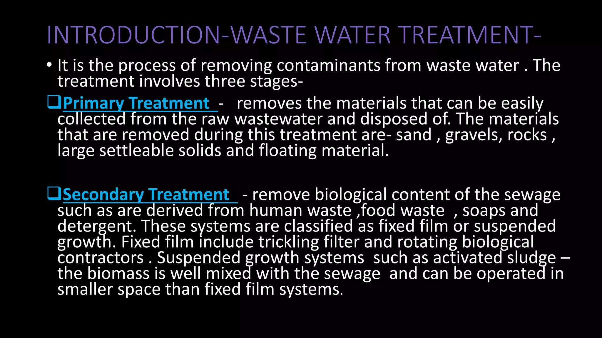 INTRODUCTION-WASTE WATER TREATMENT-
• It is the process of removing contaminants from waste water . The
treatment involves three stages-
Primary Treatment - removes the materials that can be easily
collected from the raw wastewater and disposed of. The materials
that are removed during this treatment are- sand , gravels, rocks ,
large settleable solids and floating material.
Secondary Treatment - remove biological content of the sewage
such as are derived from human waste ,food waste , soaps and
detergent. These systems are classified as fixed film or suspended
growth. Fixed film include trickling filter and rotating biological
contractors . Suspended growth systems such as activated sludge –
the biomass is well mixed with the sewage and can be operated in
smaller space than fixed film systems.
 