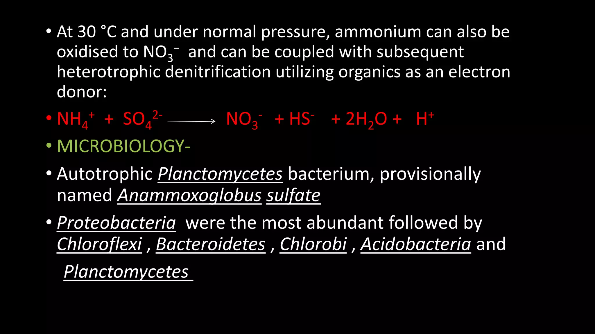 • At 30 °C and under normal pressure, ammonium can also be
oxidised to NO3
− and can be coupled with subsequent
heterotrophic denitrification utilizing organics as an electron
donor:
• NH4
+ + SO4
2- NO3
- + HS- + 2H2O + H+
• MICROBIOLOGY-
• Autotrophic Planctomycetes bacterium, provisionally
named Anammoxoglobus sulfate
• Proteobacteria were the most abundant followed by
Chloroflexi , Bacteroidetes , Chlorobi , Acidobacteria and
Planctomycetes
 