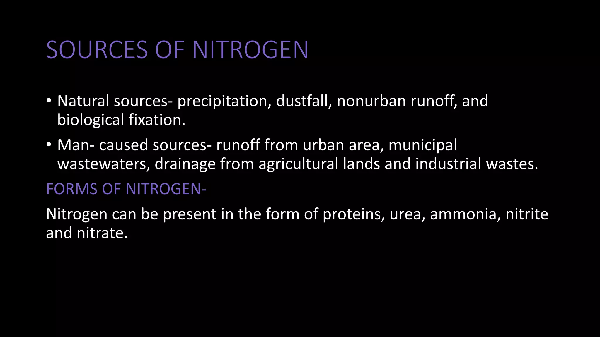 SOURCES OF NITROGEN
• Natural sources- precipitation, dustfall, nonurban runoff, and
biological fixation.
• Man- caused sources- runoff from urban area, municipal
wastewaters, drainage from agricultural lands and industrial wastes.
FORMS OF NITROGEN-
Nitrogen can be present in the form of proteins, urea, ammonia, nitrite
and nitrate.
 
