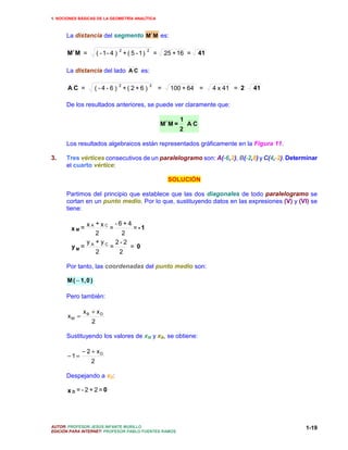 1. NOCIONES BÁSICAS DE LA GEOMETRÍA ANALÍTICA



      La distancia del segmento M′ M es:

      M′ M =
                               2              2
                     ( - 1- 4 ) + ( 5 - 1 )           =       25 + 16 =     41

      La distancia del lado A C es:

                               2                  2
       AC =          ( -4-6 ) +( 2+6 )                    =     100 + 64 =       4 x 41 = 2   41

      De los resultados anteriores, se puede ver claramente que:

                                                                   1
                                                          M′ M =       AC
                                                                   2

      Los resultados algebraicos están representados gráficamente en la Figura 11.

3.    Tres vértices consecutivos de un paralelogramo son: A(-6,2), B(-2,8) y C(4,-2). Determinar
      el cuarto vértice:

                                                               SOLUCIÓN

      Partimos del principio que establece que las dos diagonales de todo paralelogramo se
      cortan en un punto medio. Por lo que, sustituyendo datos en las expresiones (V) y (VI) se
      tiene:

            xA +xC -6+4
        xM=       =     =-1
               2     2
            y + yC 2-2
        yM = A    =    = 0
               2    2

      Por tanto, las coordenadas del punto medio son:

      M ( − 1, 0 )

      Pero también:

              xB + xD
       xM =
                 2

      Sustituyendo los valores de xM y xB, se obtiene:

              − 2 + xD
       −1=
                 2

      Despejando a xD:

       xD =-2+2=0




AUTOR: PROFESOR JESÚS INFANTE MURILLO                                                              1-19
EDICIÓN PARA INTERNET: PROFESOR PABLO FUENTES RAMOS
 
