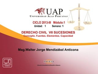 Mag.Walter Jorge Mendizábal Anticona
CICLO 2013-III Módulo:1
Unidad: 1 Semana: 1
DERECHO CIVIL VII SUCESIONES
Concepto. Fuentes. Elementos. Capacidad
 