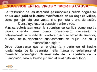 SUCESION ENTRE VIVOS Y “MORTIS CAUSA”
La trasmisión de los derechos patrimoniales puede originarse
en un acto jurídico bilateral manifestado en un negocio válido,
como por ejemplo una venta, una permuta o una donación.
Constituye esto la sucesión entre vivos.
Más característicamente, la sucesión se califica como mortis
causa cuando tiene como presupuesto necesario y
determinante la muerte del sujeto a quien se habrá de suceder,
al cual se lo denomina elípticamente de cujus (de cujus
successione agitur.
Debe observarse que al erigirse la muerte en el hecho
fundamental de la trasmisión, ella marca no solamente el
momento cronológico determinante de la apertura de la
sucesión, sino el hecho jurídico al cual está vinculada.
 