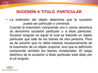 SUCESIÓN A TITULO PARTICULAR
• La extensión del objeto determina que la sucesión
pueda ser particular o universal.
Cuando la trasmisión comprende uno o varios derechos
se denomina sucesión particular o a título particular.
Sucesor singular es aquel al cual se trasmite un objeto
particular que sale de los bienes de otra persona. Pero
es de advertir que no debe tratarse necesariamente de
la trasmisión de un objeto corporal, sino que la definición
comprende también los bienes inmateriales. El rasgo
distintivo de la sucesión a título particular está dado por
el uti singulis.
 