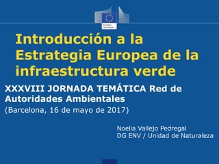 Introducción a la
Estrategia Europea de la
infraestructura verde
XXXVIII JORNADA TEMÁTICA Red de
Autoridades Ambientales
(Barcelona, 16 de mayo de 2017)
Noelia Vallejo Pedregal
DG ENV / Unidad de Naturaleza
 
