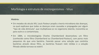 Morfologia e estrutura de microrganismos - Vírus
História:
▪ Em meados do século XIX, Louis Pasteur propôs a teoria microbiana das doenças,
na qual explicava que todas as doenças eram causadas e propagadas por algum
“tipo de vida diminuta”, que multiplicava-se no organismo doente, transmitia-se
para outro e o contaminava.
▪ Em 1884, o microbiologista Charles Chamberland desenvolveu um filtro
(conhecido como filtro Chamberland ou Chamberland-Pasteur), com poros mais
pequenos do que uma bactéria. Fazendo passar uma solução que continha
bactérias através desse filtro, as bactérias ficavam nele retidas e a solução
filtrada obtida tornava-se estéril.
 