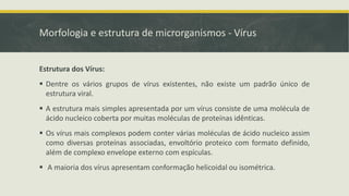 Morfologia e estrutura de microrganismos - Vírus
Estrutura dos Vírus:
▪ Dentre os vários grupos de vírus existentes, não existe um padrão único de
estrutura viral.
▪ A estrutura mais simples apresentada por um vírus consiste de uma molécula de
ácido nucleico coberta por muitas moléculas de proteínas idênticas.
▪ Os vírus mais complexos podem conter várias moléculas de ácido nucleico assim
como diversas proteínas associadas, envoltório proteico com formato definido,
além de complexo envelope externo com espículas.
▪ A maioria dos vírus apresentam conformação helicoidal ou isométrica.
 