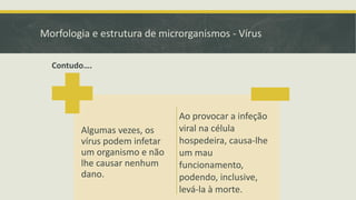 Morfologia e estrutura de microrganismos - Vírus
Algumas vezes, os
vírus podem infetar
um organismo e não
lhe causar nenhum
dano.
Ao provocar a infeção
viral na célula
hospedeira, causa-lhe
um mau
funcionamento,
podendo, inclusive,
levá-la à morte.
Contudo….
 