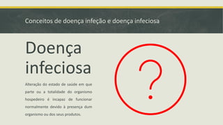 Conceitos de doença infeção e doença infeciosa
Doença
infeciosa
Alteração do estado de saúde em que
parte ou a totalidade do organismo
hospedeiro é incapaz de funcionar
normalmente devido à presença dum
organismo ou dos seus produtos.
 