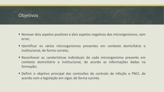 Objetivos
▪ Nomear dois aspetos positivos e dois aspetos negativos dos microrganismos, sem
errar;
▪ Identificar os vários microrganismos presentes em contexto domiciliário e
institucional, de forma correta;
▪ Reconhecer as caraterísticas individuais de cada microrganismo presente em
contexto domiciliário e institucional, de acordo as informações dadas na
formação;
▪ Definir o objetivo principal das comissões de controlo de infeção e PNCI, de
acordo com a legislação em vigor, de forma sucinta.
 