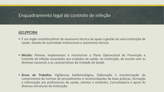 Enquadramento legal do controlo de infeção
GCLPPCIRA
▪ É um órgão multidisciplinar de assessoria técnica de apoio à gestão de uma instituição de
saúde, dotado de autoridade institucional e autonomia técnica.
▪ Missão: Planear, implementar e monitorizar o Plano Operacional de Prevenção e
Controlo da Infeção associados aos cuidados de saúde, na instituição, de acordo com as
diretivas nacionais e as características da Unidade de Saúde.
▪ Áreas de Trabalho: Vigilâncias Epidemiológica, Elaboração e monitorização do
cumprimento de normas de procedimento e recomendações de boas práticas, formação
e informação aos profissionais de saúde, utentes e visitantes, Consultadoria e apoio Às
diversas estruturas da instituição.
 