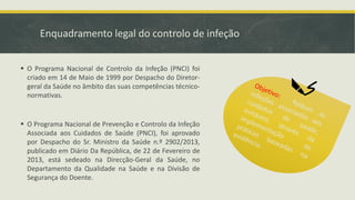 Enquadramento legal do controlo de infeção
▪ O Programa Nacional de Controlo da Infeção (PNCI) foi
criado em 14 de Maio de 1999 por Despacho do Diretor-
geral da Saúde no âmbito das suas competências técnico-
normativas.
▪ O Programa Nacional de Prevenção e Controlo da Infeção
Associada aos Cuidados de Saúde (PNCI), foi aprovado
por Despacho do Sr. Ministro da Saúde n.º 2902/2013,
publicado em Diário Da República, de 22 de Fevereiro de
2013, está sedeado na Direcção-Geral da Saúde, no
Departamento da Qualidade na Saúde e na Divisão de
Segurança do Doente.
 