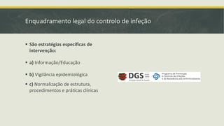 Enquadramento legal do controlo de infeção
▪ São estratégias específicas de
intervenção:
▪ a) Informação/Educação
▪ b) Vigilância epidemiológica
▪ c) Normalização de estrutura,
procedimentos e práticas clínicas
 