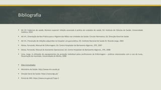Bibliografia
▪ AA VV. Cadernos de saúde, Número especial: Infeção associada à prática de cuidados de saúde, Ed. Instituto de Ciências da Saúde, Universidade
Católica, 2010
▪ AA VV., Orientação de Boa Prática para a Higiene das Mãos nas Unidades de Saúde: Circular Normativa, Ed. Direcção-Geral de Saúde
▪ AA VV., Prevenção de infeções adquiridas no hospital: um guia prático, ED. Instituto Nacional de Saúde Dr. Ricardo Jorge, 2002
▪ Aleixo, Fernando, Manual de Enfermagem, Ed. Centro Hospitalar do Barlavento Algarvio., EPE, 2007
▪ Aleixo, Fernando, Manual do Assistente Operacional, Ed. Centro Hospitalar do Barlavento Algarvio., EPE, 2008
▪ Lima, Jorge, A utilização de equipamentos de proteção individual pelos profissionais de Enfermagem – práticas relacionadas com o uso de luvas,
Dissertação de mestrado, Universidade do Minho, 2008
▪ Sites Consultados
▪ Ministério da Saúde: http://www.min-saude.pt
▪ Direção-Geral da Saúde: https://www.dgs.pt/
▪ Portal do SNS: https://www.sns.gov.pt/?cpp=1
 