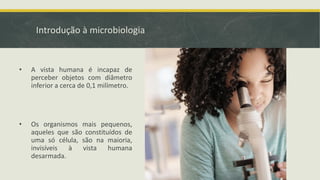 Introdução à microbiologia
• A vista humana é incapaz de
perceber objetos com diâmetro
inferior a cerca de 0,1 milímetro.
• Os organismos mais pequenos,
aqueles que são constituídos de
uma só célula, são na maioria,
invisíveis à vista humana
desarmada.
 