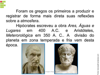Foram os gregos os primeiros a produzir e
registrar de forma mais direta suas reflexões
sobre a atmosfera.
Hipócrates escreveu a obra Ares, Águas e
Lugares em 400 A.C. e Aristóteles,
Meterorológica em 350 A. C.. A divisão do
planeta em zona temperada e fria vem desta
época.
Fonte:marcosself.wordpress.com
carolcorreageo.blogspot.com
 