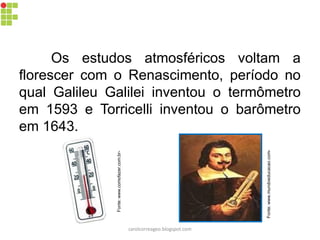 Fonte:www.comofazer.com.br-
Os estudos atmosféricos voltam a
florescer com o Renascimento, período no
qual Galileu Galilei inventou o termômetro
em 1593 e Torricelli inventou o barômetro
em 1643.
Fonte:www.mundoeducacao.com-
carolcorreageo.blogspot.com
 