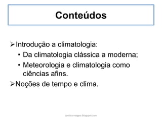 Conteúdos
Introdução a climatologia:
• Da climatologia clássica a moderna;
• Meteorologia e climatologia como
ciências afins.
Noções de tempo e clima.
carolcorreageo.blogspot.com
 