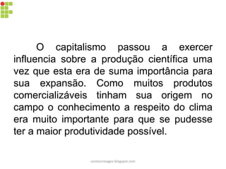 O capitalismo passou a exercer
influencia sobre a produção científica uma
vez que esta era de suma importância para
sua expansão. Como muitos produtos
comercializáveis tinham sua origem no
campo o conhecimento a respeito do clima
era muito importante para que se pudesse
ter a maior produtividade possível.
carolcorreageo.blogspot.com
 