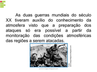As duas guerras mundiais do século
XX tiveram auxílio do conhecimento da
atmosfera visto que a preparação dos
ataques só era possível a partir da
monitoração das condições atmosféricas
das regiões a serem atacadas.
Fonte:
acervosegundaguerra.blogspot.com-
carolcorreageo.blogspot.com
 