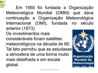 Em 1950 foi fundada a Organização
Meteorológica Mundial (OMM) que dava
continuação a Organização Meteorológica
Internacional (OMI), fundada no século
anterior (1873).
Os investimentos mais
consideráveis foram satélites
meteorológicos na década de 60.
Tal fato permitiu que se estudasse
a atmosfera de uma forma muito
mais detalhada e em escala
global.
carolcorreageo.blogspot.com
 