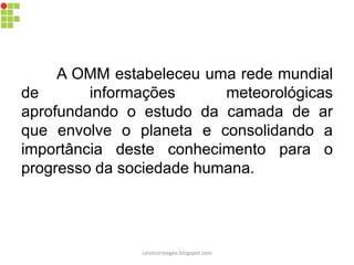A OMM estabeleceu uma rede mundial
de informações meteorológicas
aprofundando o estudo da camada de ar
que envolve o planeta e consolidando a
importância deste conhecimento para o
progresso da sociedade humana.
carolcorreageo.blogspot.com
 