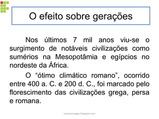 O efeito sobre gerações
Nos últimos 7 mil anos viu-se o
surgimento de notáveis civilizações como
sumérios na Mesopotâmia e egípcios no
nordeste da África.
O “ótimo climático romano”, ocorrido
entre 400 a. C. e 200 d. C., foi marcado pelo
florescimento das civilizações grega, persa
e romana.
carolcorreageo.blogspot.com
 
