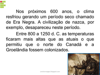 Nos próximos 600 anos, o clima
resfriou gerando um período seco chamado
de Era Negra. A civilização de nazca, por
exemplo, desapareceu neste período.
Entre 800 a 1250 d. C. as temperaturas
ficaram mais altas que as atuais o que
permitiu que o norte do Canadá e a
Groelândia fossem colonizados.
carolcorreageo.blogspot.com
 